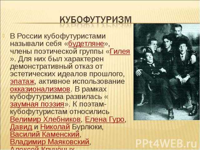 В России кубофутуристами называли себя «будетляне», члены поэтической группы «Гилея». Для них был характерен демонстративный отказ от эстетических идеалов прошлого, эпатаж, активное использование окказионализмов. В рамках кубофутуризма развилась «за…