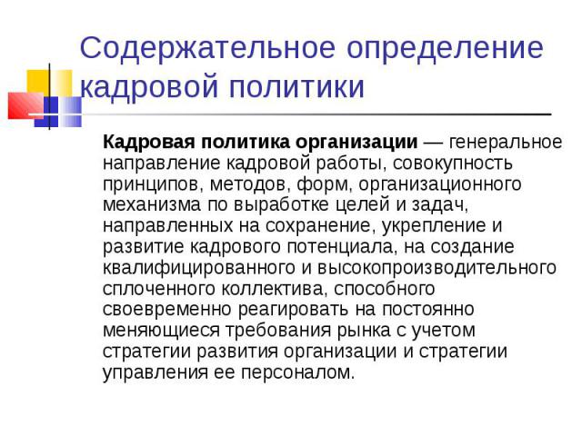 Кадровая политика организации — генеральное направление кадровой работы, совокупность принципов, методов, форм, организационного механизма по выработке целей и задач, направленных на сохранение, укрепление и развитие кадрового потенциала, на создани…