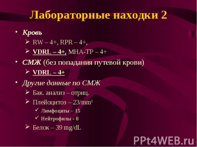 Лабораторные находки 2 Кровь RW – 4+, RPR – 4+, VDRL – 4+, МНА-TP – 4+ СМЖ (без попадания путевой крови) VDRL – 4+ Другие данные по СМЖ Бак. анализ – отриц. Плейоцитоз – 23/mm3 Лимфоциты – 15 Нейтрофилы - 8 Белок – 39 mg/dL