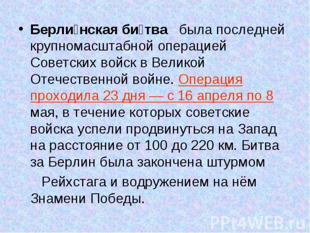 Берли нская би тва была последней крупномасштабной операцией Советских войск в Великой Отечественной войне. Операция проходила 23 дня — с 16 апреля по 8 мая, в течение которых советские войска успели продвинуться на Запад на расстояние от 100 до 220…