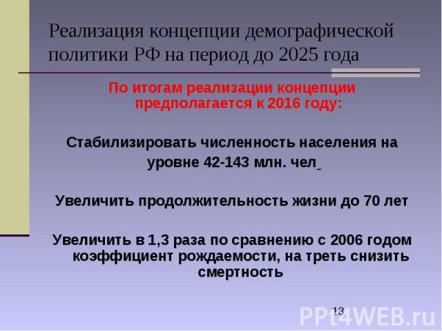 Реализация концепции демографической политики РФ на период до 2025 года По итогам реализации концепции предполагается к 2016 году: Стабилизировать численность населения на уровне 42-143 млн. чел Увеличить продолжительность жизни до 70 лет Увеличить …