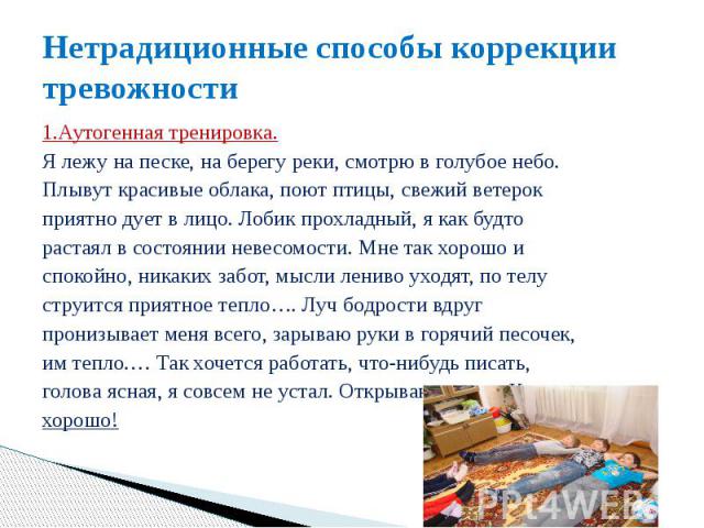 Нетрадиционные способы коррекции тревожности 1.Аутогенная тренировка. Я лежу на песке, на берегу реки, смотрю в голубое небо. Плывут красивые облака, поют птицы, свежий ветерок приятно дует в лицо. Лобик прохладный, я как будто растаял в состоянии н…