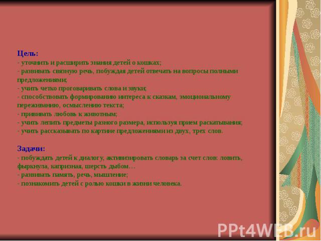 Цель: - уточнить и расширить знания детей о кошках; - развивать связную речь, побуждая детей отвечать на вопросы полными предложениями; - учить четко проговаривать слова и звуки; - способствовать формированию интереса к сказкам, эмоциональному переж…