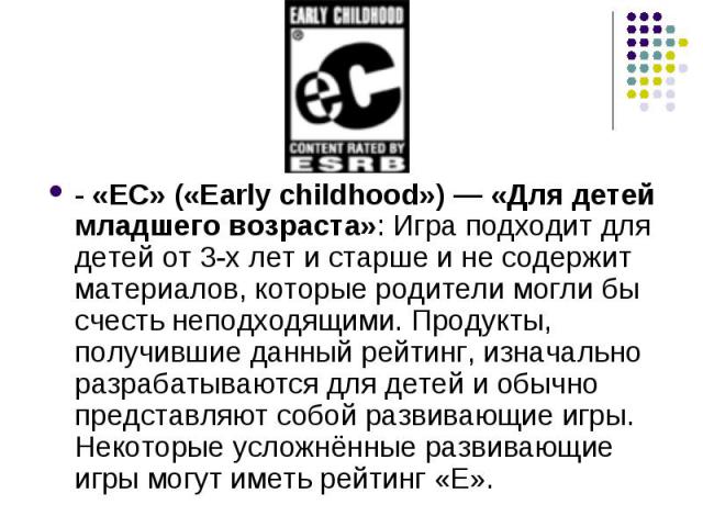 - «EC» («Early childhood») — «Для детей младшего возраста»: Игра подходит для детей от 3-х лет и старше и не содержит материалов, которые родители могли бы счесть неподходящими. Продукты, получившие данный рейтинг, изначально разрабатываются для дет…