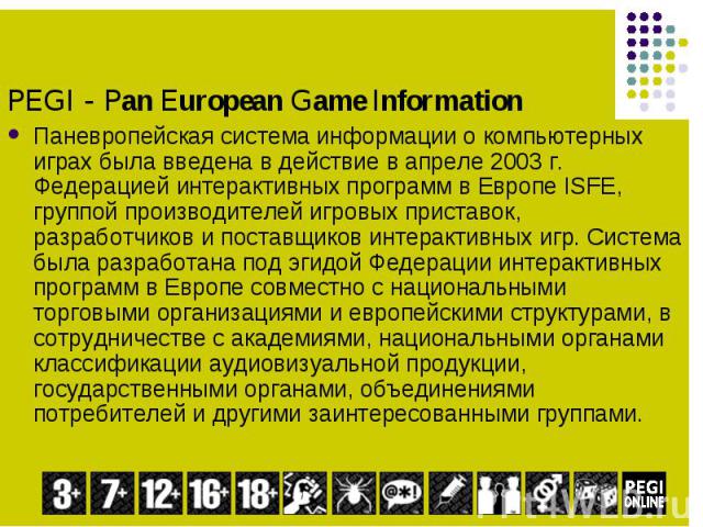 Паневропейская система информации о компьютерных играх была введена в действие в апреле 2003 г. Федерацией интерактивных программ в Европе ISFE, группой производителей игровых приставок, разработчиков и поставщиков интерактивных игр. Система была ра…