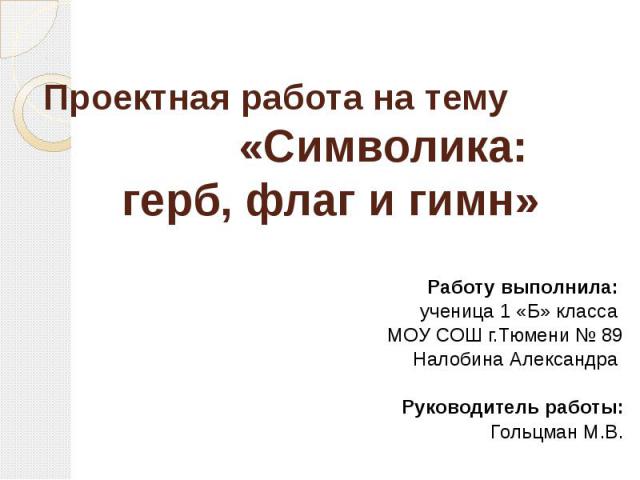 Проектная работа на тему «Символика: герб, флаг и гимн» Работу выполнила: ученица 1 «Б» класса МОУ СОШ г.Тюмени № 89 Налобина Александра Руководитель работы: Гольцман М.В.