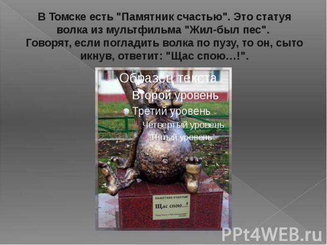В Томске есть "Памятник счастью". Это статуя волка из мультфильма "Жил-был пес". Говорят, если погладить волка по пузу, то он, сыто икнув, ответит: "Щас спою…!".