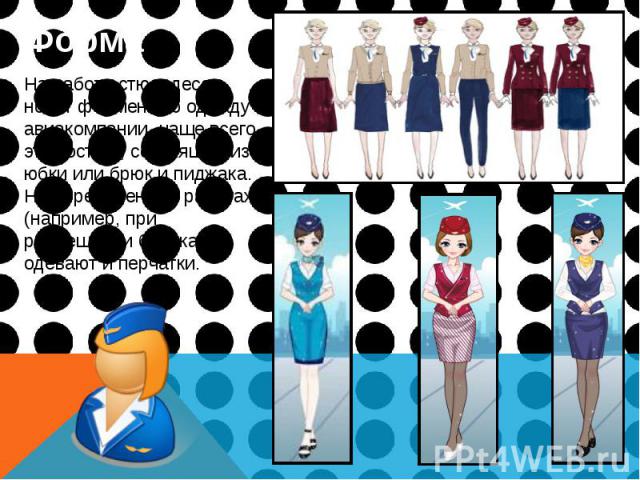 Форма Форма На работе стюардессы носят форменную одежду авиакомпании, чаще всего это костюм, состоящий из юбки или брюк и пиджака. На определенных работах (например, при размещении багажа) одевают и перчатки.