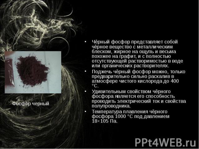 Чёрный фосфор представляет собой чёрное вещество с металлическим блеском, жирное на ощупь и весьма похожее на графит, и с полностью отсутствующей растворимостью в воде или органических растворителях. Поджечь чёрный фосфор можно, только предварительн…