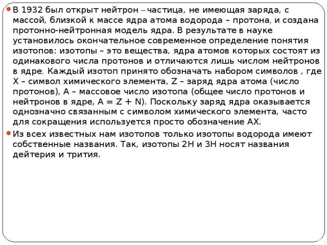 В 1932 был открыт нейтрон – частица, не имеющая заряда, с массой, близкой к массе ядра атома водорода – протона, и создана протонно-нейтронная модель ядра. В результате в науке установилось окончательное современное определение понятия изотопов: изо…