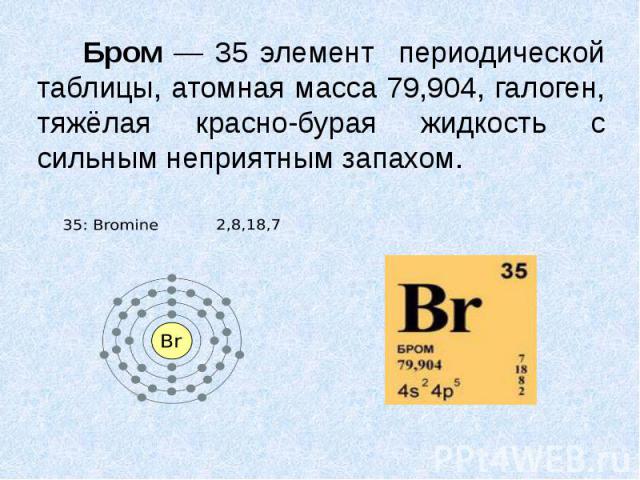 Бром — 35 элемент периодической таблицы, атомная масса 79,904, галоген, тяжёлая красно-бурая жидкость с сильным неприятным запахом. Бром — 35 элемент периодической таблицы, атомная масса 79,904, галоген, тяжёлая красно-бурая жидкость с сильным непри…