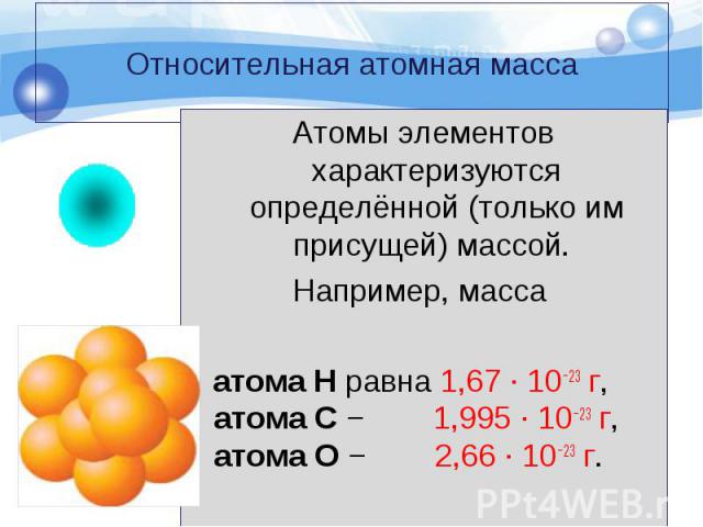 Атомы элементов характеризуются определённой (только им присущей) массой. Атомы элементов характеризуются определённой (только им присущей) массой. Например, масса атома Н равна 1,67 · 10−23 г, атома С − 1,995 · 10−23 г, атома О − 2,66 · 10−23 г.