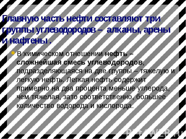 Главную часть нефти составляют три группы углеводородов – алканы, арены и нафтены . В химическом отношении нефть – сложнейшая смесь углеводородов, подразделяющаяся на две группы – тяжелую и легкую нефть. Легкая нефть содержит примерно на два процент…