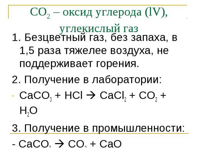 1. Безцветный газ, без запаха, в 1,5 раза тяжелее воздуха, не поддерживает горения. 1. Безцветный газ, без запаха, в 1,5 раза тяжелее воздуха, не поддерживает горения. 2. Получение в лаборатории: СаСО3 + НCl CaCl2 + CO2 + H2O 3. Получение в промышле…
