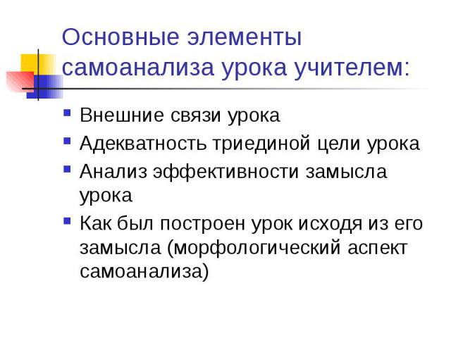 Основные элементы самоанализа урока учителем: Внешние связи урока Адекватность триединой цели урока Анализ эффективности замысла урока Как был построен урок исходя из его замысла (морфологический аспект самоанализа)