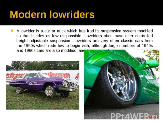 Modern lowriders A lowrider is a car or truck which has had its suspension system modified so that it rides as low as possible. Lowriders often have user controlled height adjustable suspension. Lowriders are very often classic cars from the 1950s w…