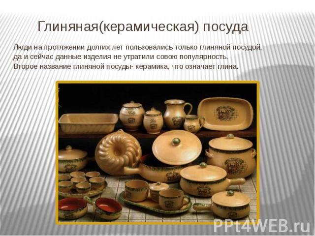 Глиняная(керамическая) посуда Люди на протяжении долгих лет пользовались только глиняной посудой, да и сейчас данные изделия не утратили совою популярность. Второе название глиняной посуды- керамика, что означает глина.