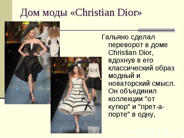 Дом моды «Christian Dior» Гальяно сделал переворот в доме Christian Dior, вдохнув в его классический образ модный и новаторский смысл. Он объединил коллекции "от кутюр" и "прет-а-порте" в одну,