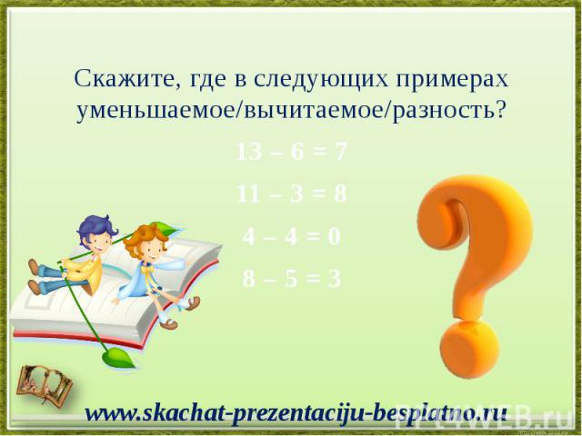 Скажите, где в следующих примерах уменьшаемое/вычитаемое/разность? Скажите, где в следующих примерах уменьшаемое/вычитаемое/разность? 13 – 6 = 7 11 – 3 = 8 4 – 4 = 0 8 – 5 = 3