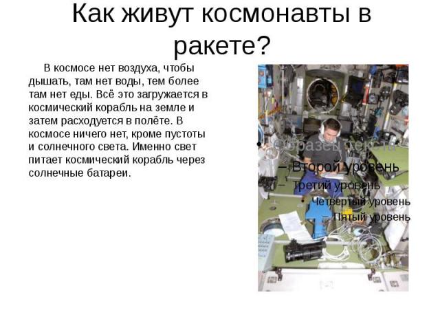 Как живут космонавты в ракете? В космосе нет воздуха, чтобы дышать, там нет воды, тем более там нет еды. Всё это загружается в космический корабль на земле и затем расходуется в полёте. В космосе ничего нет, кроме пустоты и солнечного света. Именно …