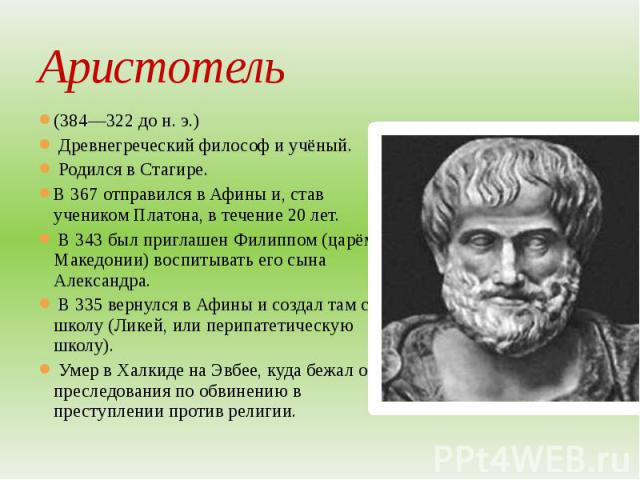 Аристотель (384—322 до н. э.) Древнегреческий философ и учёный. Родился в Стагире. В 367 отправился в Афины и, став учеником Платона, в течение 20 лет. В 343 был приглашен Филиппом (царём Македонии) воспитывать его сына Александра. В 335 вернулся в …