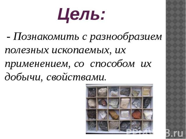 Цель: - Познакомить с разнообразием полезных ископаемых, их применением, со способом их добычи, свойствами.