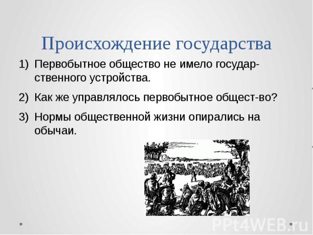 Происхождение государства Первобытное общество не имело государ-ственного устройства. Как же управлялось первобытное общест-во? Нормы общественной жизни опирались на обычаи.