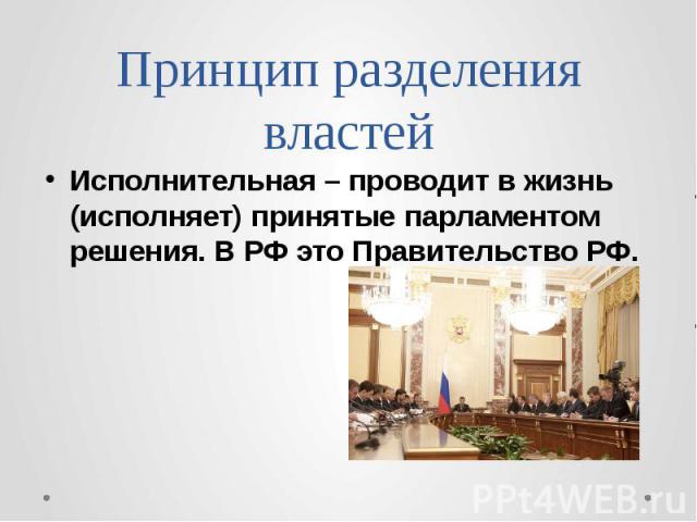 Принцип разделения властей Исполнительная – проводит в жизнь (исполняет) принятые парламентом решения. В РФ это Правительство РФ.