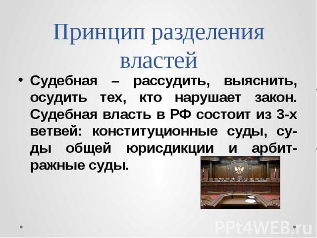 Принцип разделения властей Судебная – рассудить, выяснить, осудить тех, кто нарушает закон. Судебная власть в РФ состоит из 3-х ветвей: конституционные суды, су-ды общей юрисдикции и арбит-ражные суды.