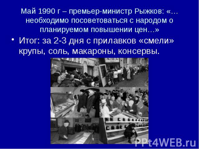 Май 1990 г – премьер-министр Рыжков: «…необходимо посоветоваться с народом о планируемом повышении цен…» Итог: за 2-3 дня с прилавков «смели» крупы, соль, макароны, консервы.