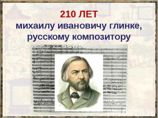 210 ЛЕТ михаилу ивановичу глинке, русскому композитору