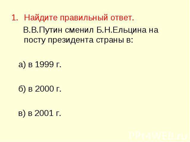 Найдите правильный ответ. Найдите правильный ответ. В.В.Путин сменил Б.Н.Ельцина на посту президента страны в: а) в 1999 г. б) в 2000 г. в) в 2001 г.