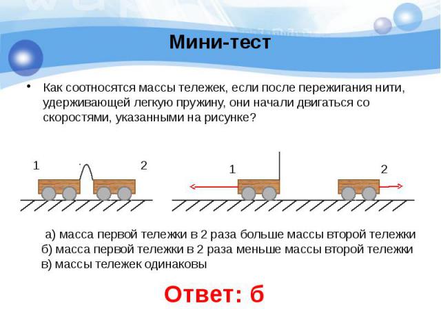 Мини-тест Как соотносятся массы тележек, если после пережигания нити, удерживающей легкую пружину, они начали двигаться со скоростями, указанными на рисунке?