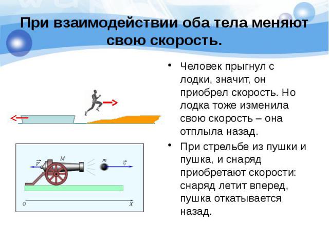 При взаимодействии оба тела меняют свою скорость. Человек прыгнул с лодки, значит, он приобрел скорость. Но лодка тоже изменила свою скорость – она отплыла назад. При стрельбе из пушки и пушка, и снаряд приобретают скорости: снаряд летит вперед, пуш…