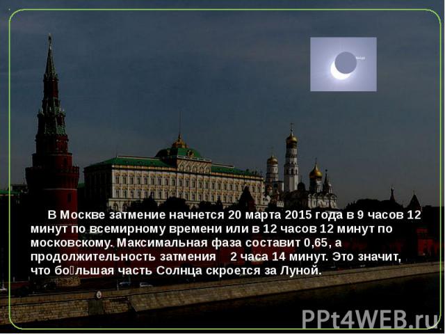 В Москве затмение начнется 20 марта 2015 года в 9 часов 12 минут по всемирному времени или в 12 часов 12 минут по московскому. Максимальная фаза составит 0,65, а продолжительность затмения 2 часа 14 минут. Это значит, что бо льша…