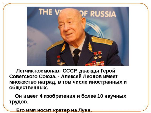 Летчик-космонавт СССР, дважды Герой Советского Союза, - Алексей Леонов имеет множество наград, в том числе иностранных и общественных. Он имеет 4 изобретения и более 10 научных трудов. Его имя носит кратер на Луне.