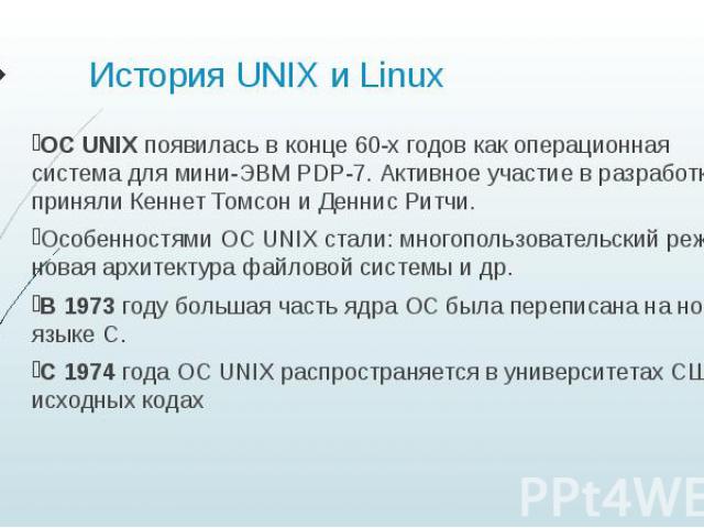 История UNIX и Linux ОС UNIX появилась в конце 60-х годов как операционная система для мини-ЭВМ PDP-7. Активное участие в разработке приняли Кеннет Томсон и Деннис Ритчи. Особенностями ОС UNIX стали: многопользовательский режим, новая архитектура фа…