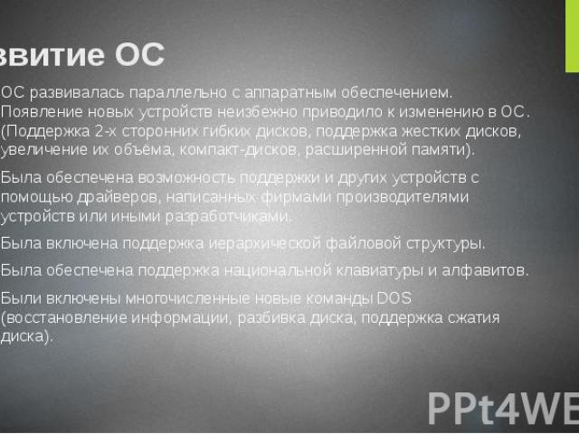 Развитие ОС ОС развивалась параллельно с аппаратным обеспечением. Появление новых устройств неизбежно приводило к изменению в ОС. (Поддержка 2-х сторонних гибких дисков, поддержка жестких дисков, увеличение их объёма, компакт-дисков, расширенной пам…