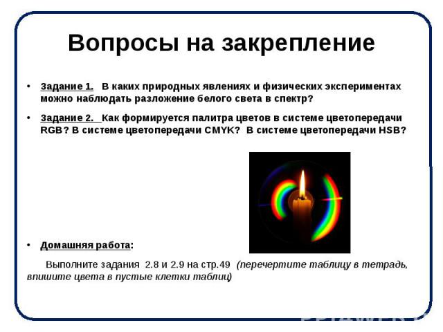 Вопросы на закрепление Задание 1. В каких природных явлениях и физических экспериментах можно наблюдать разложение белого света в спектр? Задание 2. Как формируется палитра цветов в системе цветопередачи RGB? В системе цветопередачи CMYK? В системе …