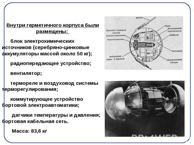 Внутри герметичного корпуса были размещены: Внутри герметичного корпуса были размещены: блок электрохимических источников (серебряно-цинковые аккумуляторы массой около 50 кг); радиопередающее устройство;  вентилятор; термореле и воздуховод…