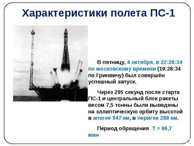Характеристики полета ПС-1 В пятницу, 4 октября, в 22:28:34 по московскому времени (19:28:34 по Гринвичу) был совершён успешный запуск. Через 295 секунд после старта ПС-1 и центральный блок ракеты весом 7,5 тонны были выведены на эллиптическую орбит…
