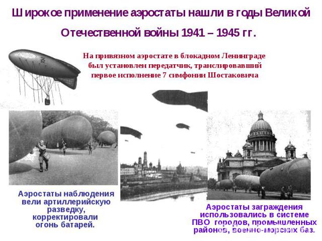 Широкое применение аэростаты нашли в годы Великой Отечественной войны 1941 – 1945 гг. Аэростаты наблюдения вели артиллерийскую разведку, корректировали огонь батарей.