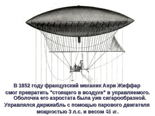 В 1852 году французский механик Анри Жиффар В 1852 году французский механик Анри Жиффар смог превратить "стоящего в воздухе" в управляемого. Оболочка его аэростата была уже сигарообразной. Управлялся дирижабль с помощью парового двигателя …
