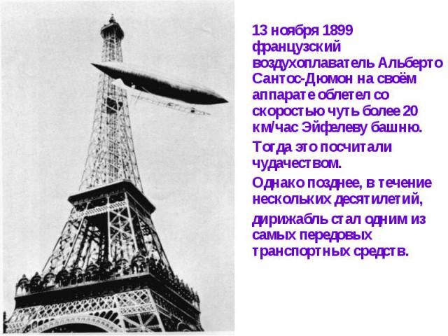 13 ноября 1899 французский воздухоплаватель Альберто Сантос-Дюмон на своём аппарате облетел со скоростью чуть более 20 км/час Эйфелеву башню. Тогда это посчитали чудачеством. Однако позднее, в течение нескольких десятилетий, дирижабль стал одним из …