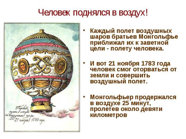 Человек поднялся в воздух! Каждый полет воздушных шаров братьев Монгольфье приближал их к заветной цели - полету человека. И вот 21 ноября 1783 года человек смог оторваться от земли и совершить воздушный полет. Монгольфьер продержался в воздухе 25 м…