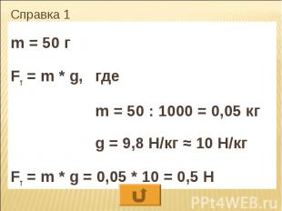 Справка 1 m = 50 г Fт = m * g, где m = 50 : 1000 = 0,05 кг g = 9,8 Н/кг ≈ 10 Н/к