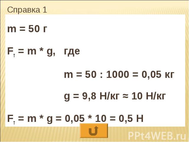 Справка 1 m = 50 г Fт = m * g, где m = 50 : 1000 = 0,05 кг g = 9,8 Н/кг ≈ 10 Н/кг Fт = m * g = 0,05 * 10 = 0,5 Н