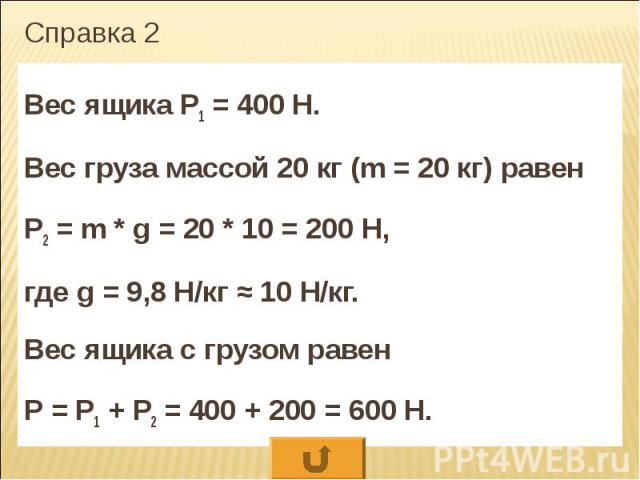 Справка 2 Вес ящика Р1 = 400 Н. Вес груза массой 20 кг (m = 20 кг) равен Р2 = m * g = 20 * 10 = 200 Н, где g = 9,8 Н/кг ≈ 10 Н/кг. Вес ящика с грузом равен Р = Р1 + Р2 = 400 + 200 = 600 Н.