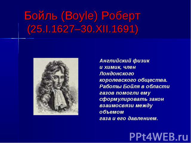 Бойль (Boyle) Роберт (25.I.1627–30.XII.1691) Английский физик и химик, член Лондонского королевского общества. Работы Бойля в области газов помогли ему сформулировать закон взаимосвязи между объемом газа и его давлением.