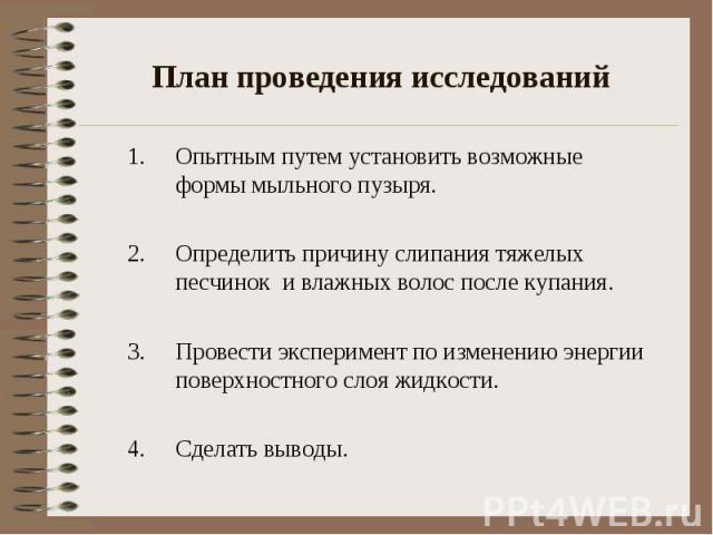 План проведения исследований Опытным путем установить возможные формы мыльного пузыря. Определить причину слипания тяжелых песчинок и влажных волос после купания. Провести эксперимент по изменению энергии поверхностного слоя жидкости. Сделать выводы.